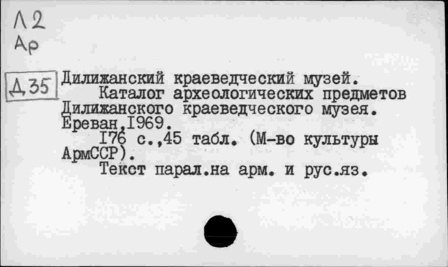 ﻿Д35
Дилижанский краеведческий музей.
Каталог археологических предметов Дилижанского краеведческого музея. Ереван.1969.
176 с.,45 табл. (М-во культуры АрмССР).
Текст парал.на арм. и рус.яз.